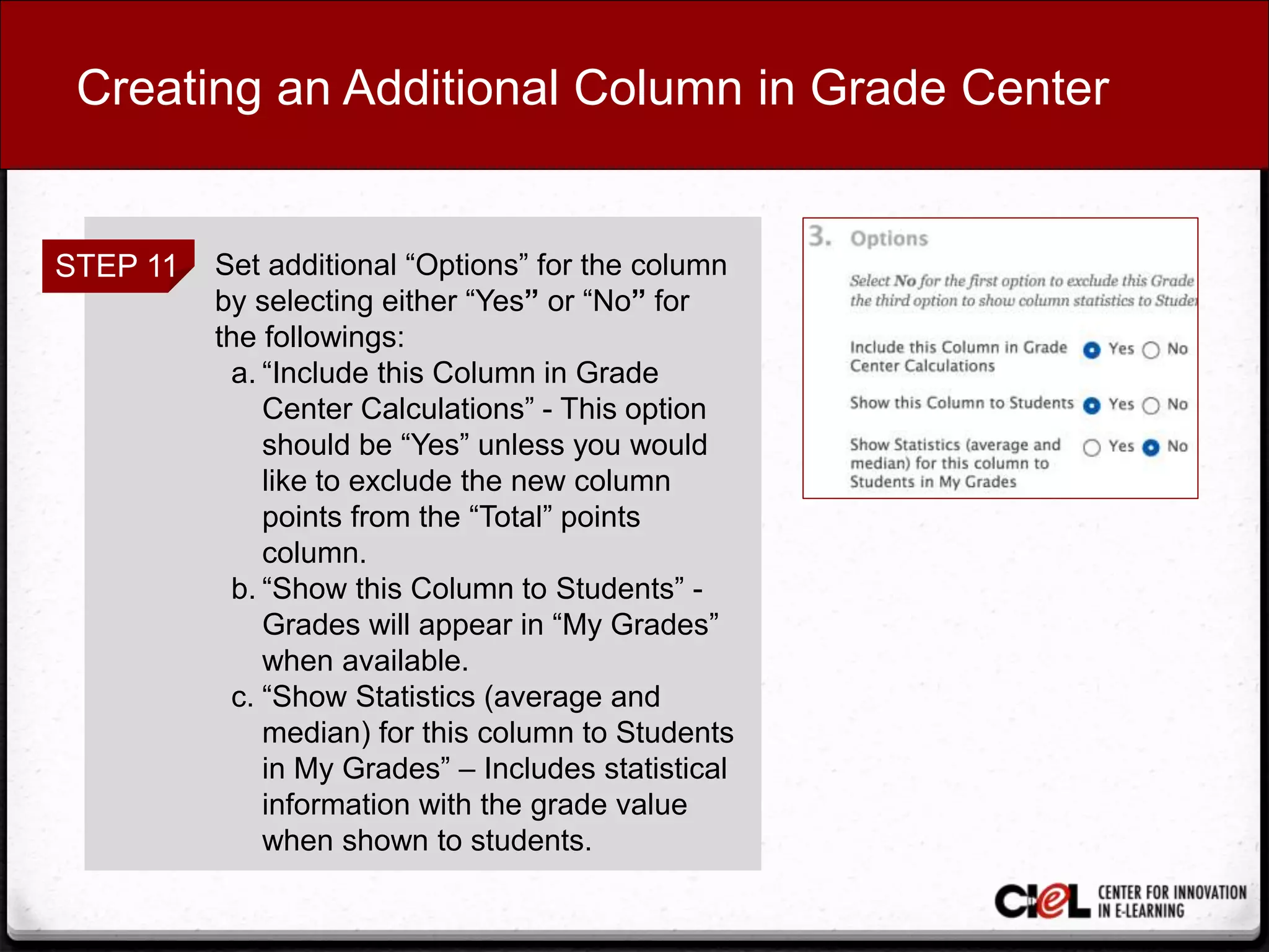 Creating an Additional Column in Grade Center
STEP 11 Set additional “Options” for the column
by selecting either “Yes” or “No” for
the followings:
a. “Include this Column in Grade
Center Calculations” - This option
should be “Yes” unless you would
like to exclude the new column
points from the “Total” points
column.
b. “Show this Column to Students” -
Grades will appear in “My Grades”
when available.
c. “Show Statistics (average and
median) for this column to Students
in My Grades” – Includes statistical
information with the grade value
when shown to students.
 