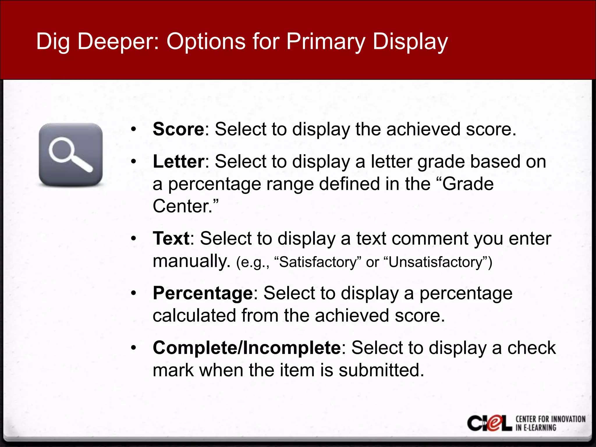 Dig Deeper: Options for Primary Display
• Score: Select to display the achieved score.
• Letter: Select to display a letter grade based on
a percentage range defined in the “Grade
Center.”
• Text: Select to display a text comment you enter
manually. (e.g., “Satisfactory” or “Unsatisfactory”)
• Percentage: Select to display a percentage
calculated from the achieved score.
• Complete/Incomplete: Select to display a check
mark when the item is submitted.
 