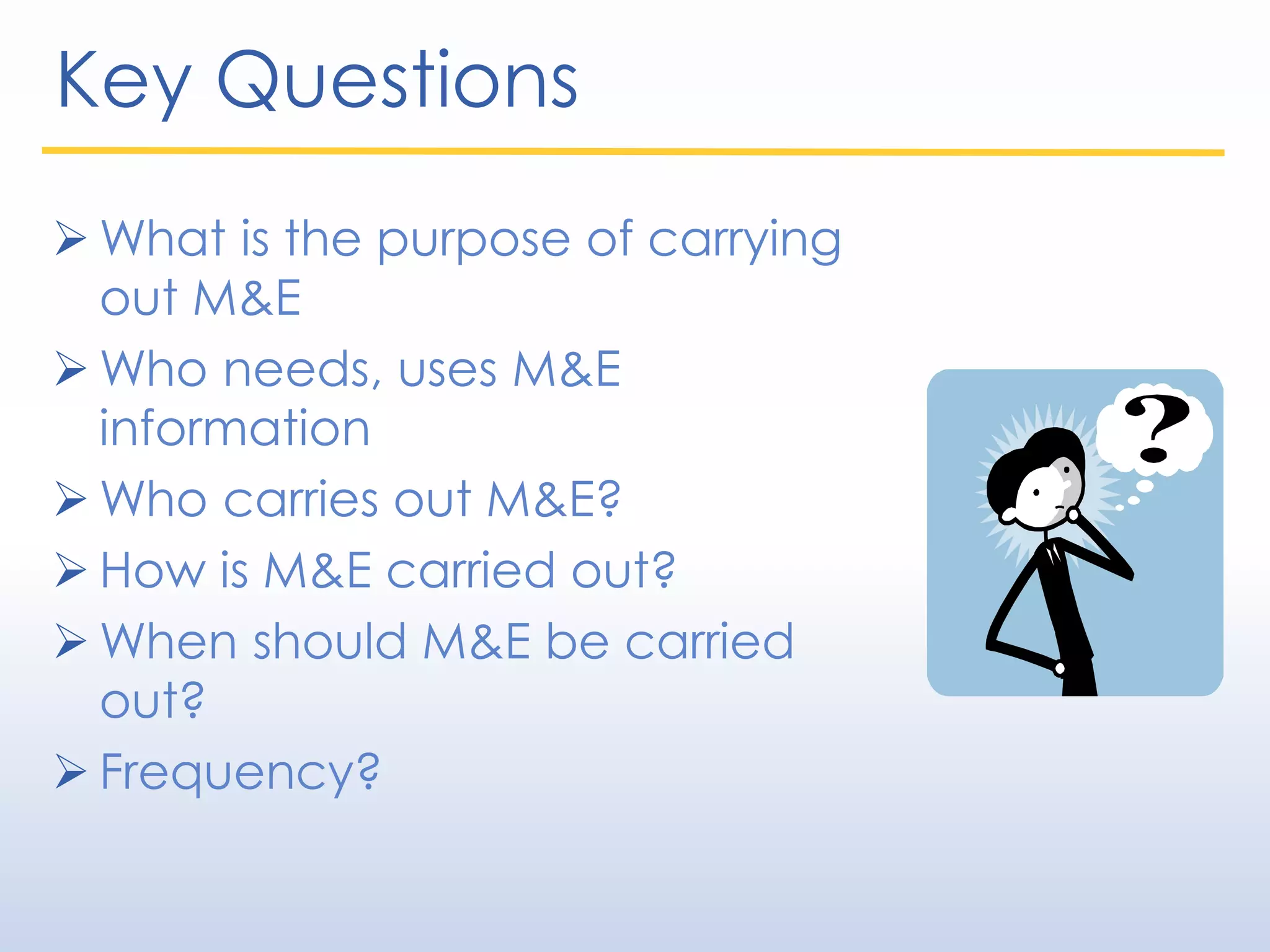 Key Questions
 What is the purpose of carrying
out M&E
 Who needs, uses M&E
information
 Who carries out M&E?
 How is M&E carried out?
 When should M&E be carried
out?
 Frequency?
 