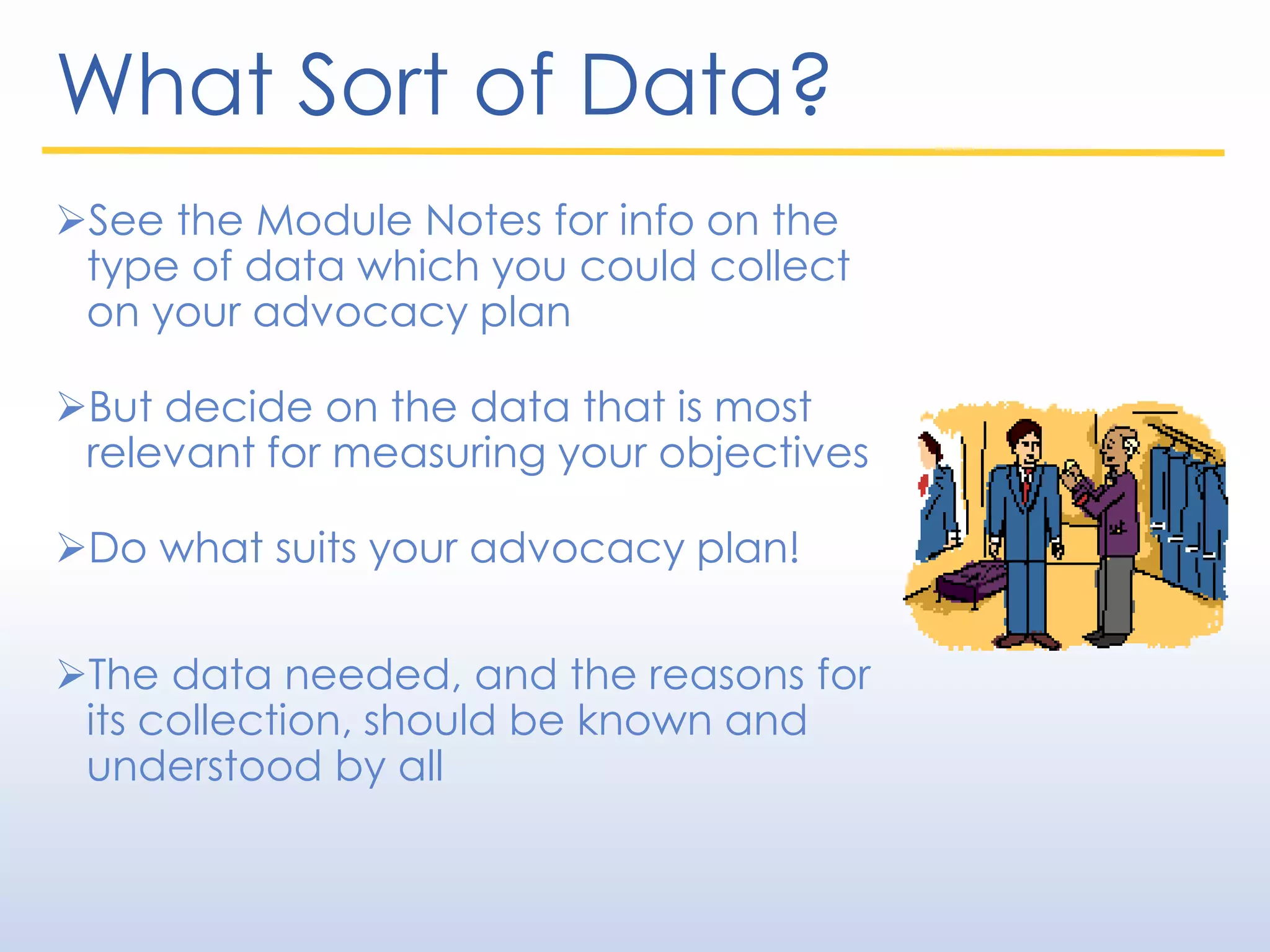 What Sort of Data?
See the Module Notes for info on the
type of data which you could collect
on your advocacy plan
But decide on the data that is most
relevant for measuring your objectives
Do what suits your advocacy plan!
The data needed, and the reasons for
its collection, should be known and
understood by all
 