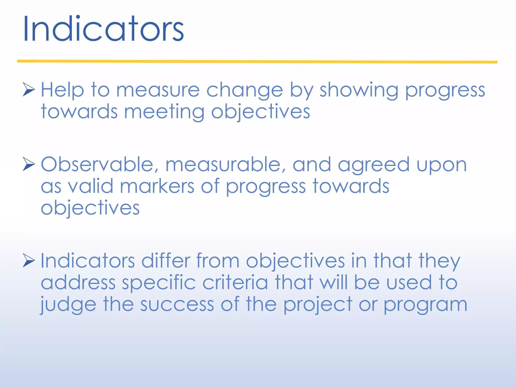 Indicators
 Help to measure change by showing progress
towards meeting objectives
 Observable, measurable, and agreed upon
as valid markers of progress towards
objectives
 Indicators differ from objectives in that they
address specific criteria that will be used to
judge the success of the project or program
 