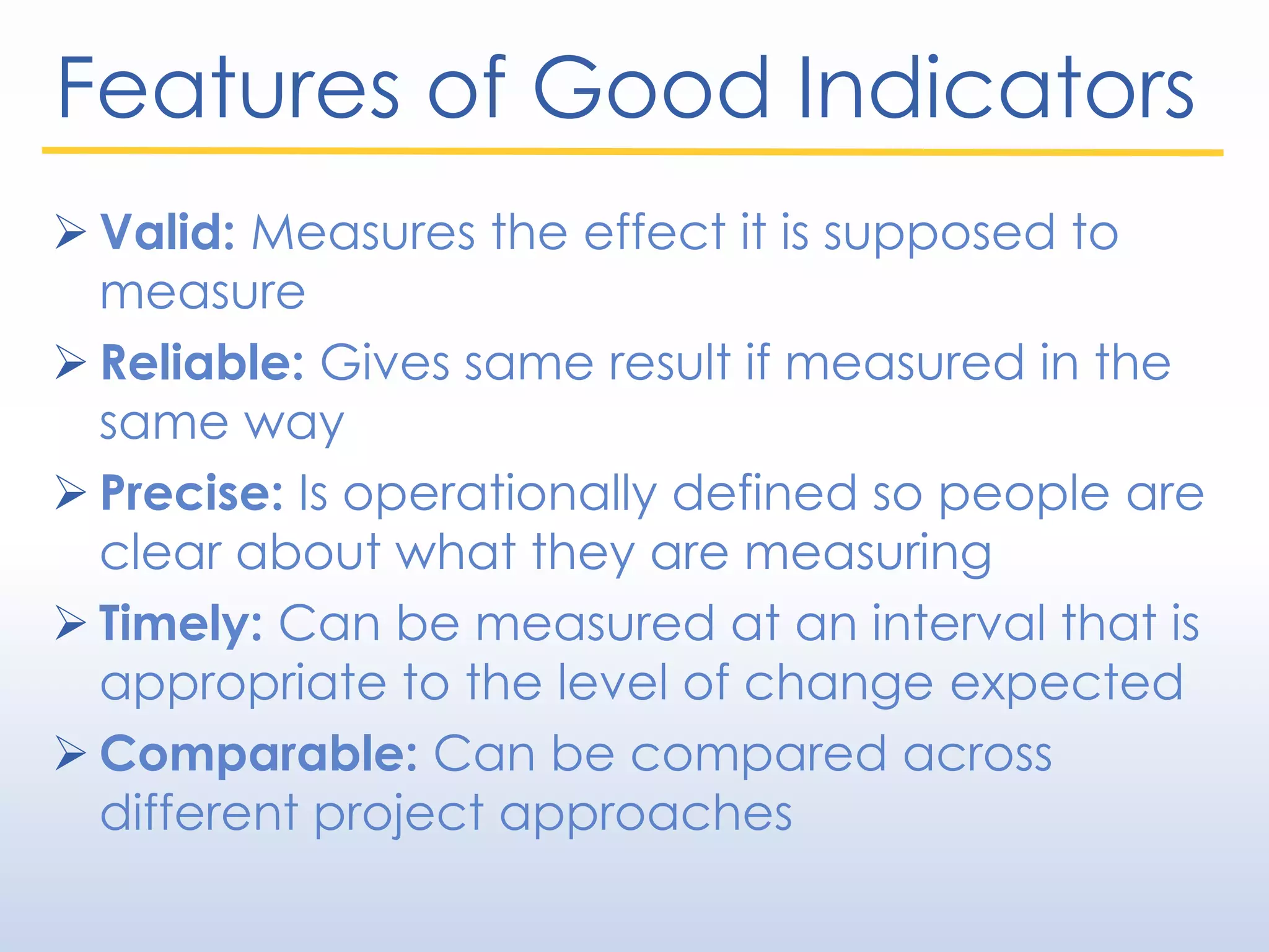 Features of Good Indicators
 Valid: Measures the effect it is supposed to
measure
 Reliable: Gives same result if measured in the
same way
 Precise: Is operationally defined so people are
clear about what they are measuring
 Timely: Can be measured at an interval that is
appropriate to the level of change expected
 Comparable: Can be compared across
different project approaches
 