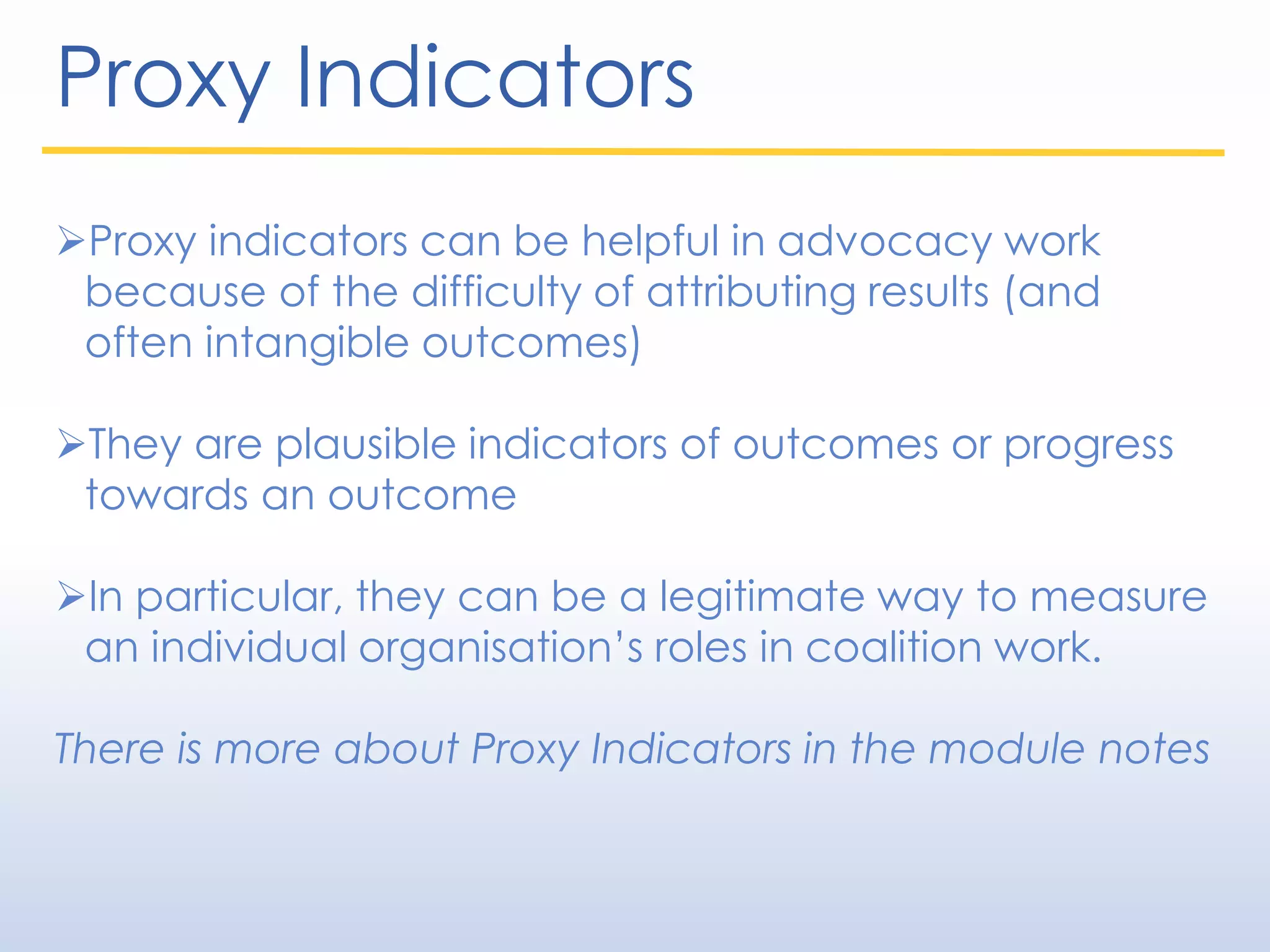 Proxy Indicators
Proxy indicators can be helpful in advocacy work
because of the difficulty of attributing results (and
often intangible outcomes)
They are plausible indicators of outcomes or progress
towards an outcome
In particular, they can be a legitimate way to measure
an individual organisation’s roles in coalition work.
There is more about Proxy Indicators in the module notes
 