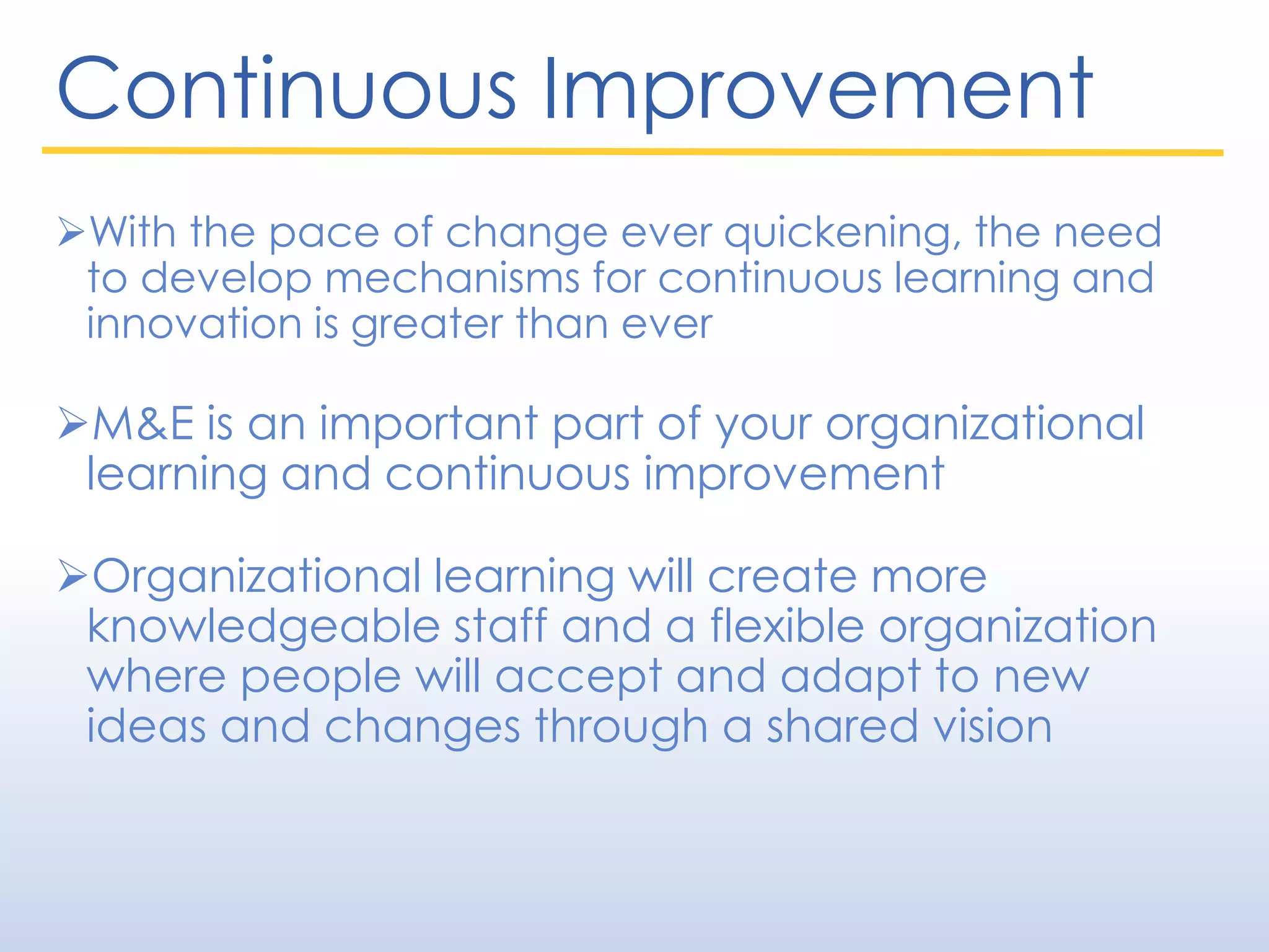 Continuous Improvement
With the pace of change ever quickening, the need
to develop mechanisms for continuous learning and
innovation is greater than ever
M&E is an important part of your organizational
learning and continuous improvement
Organizational learning will create more
knowledgeable staff and a flexible organization
where people will accept and adapt to new
ideas and changes through a shared vision
 
