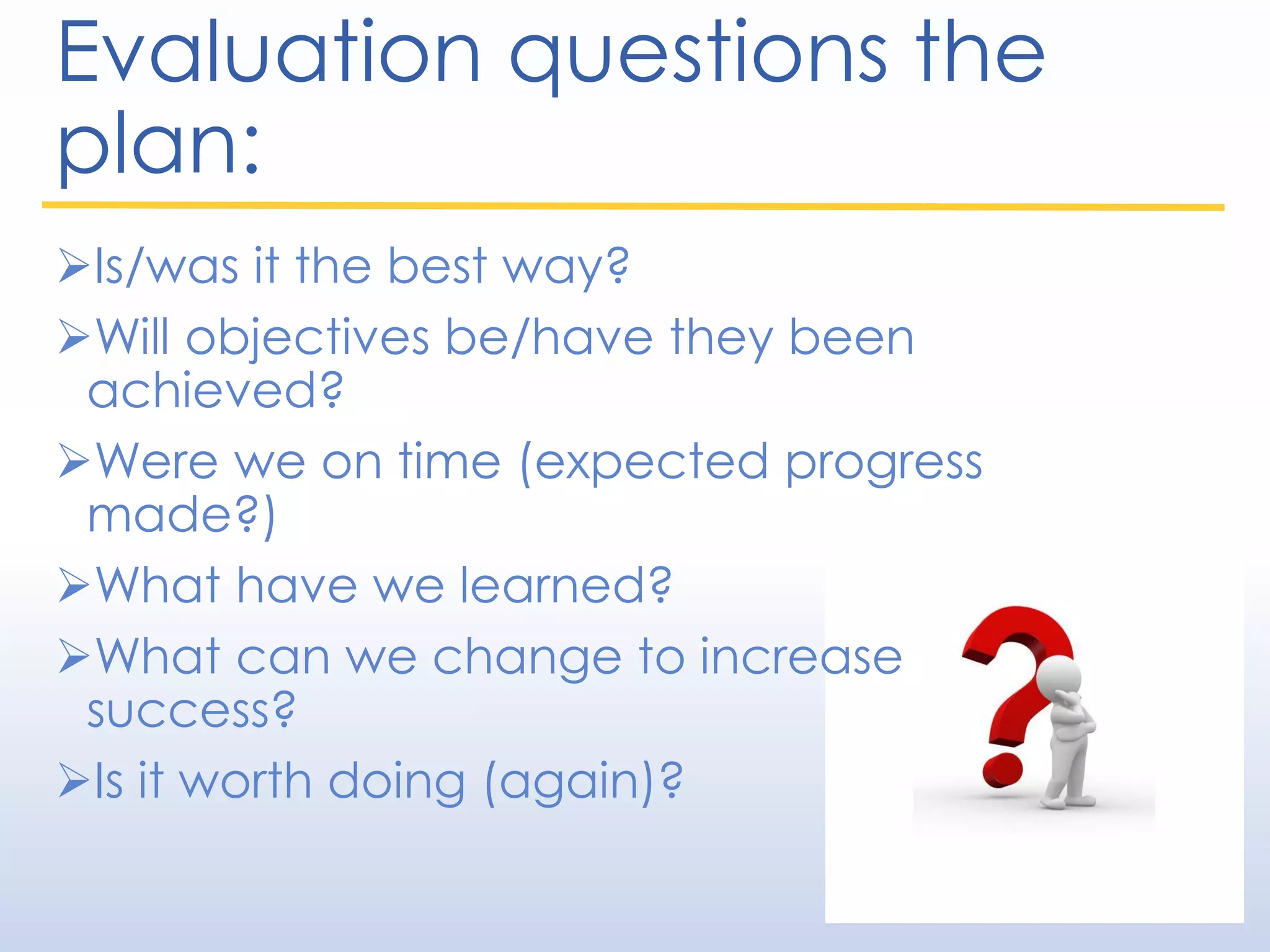 Evaluation questions the
plan:
Is/was it the best way?
Will objectives be/have they been
achieved?
Were we on time (expected progress
made?)
What have we learned?
What can we change to increase
success?
Is it worth doing (again)?
 