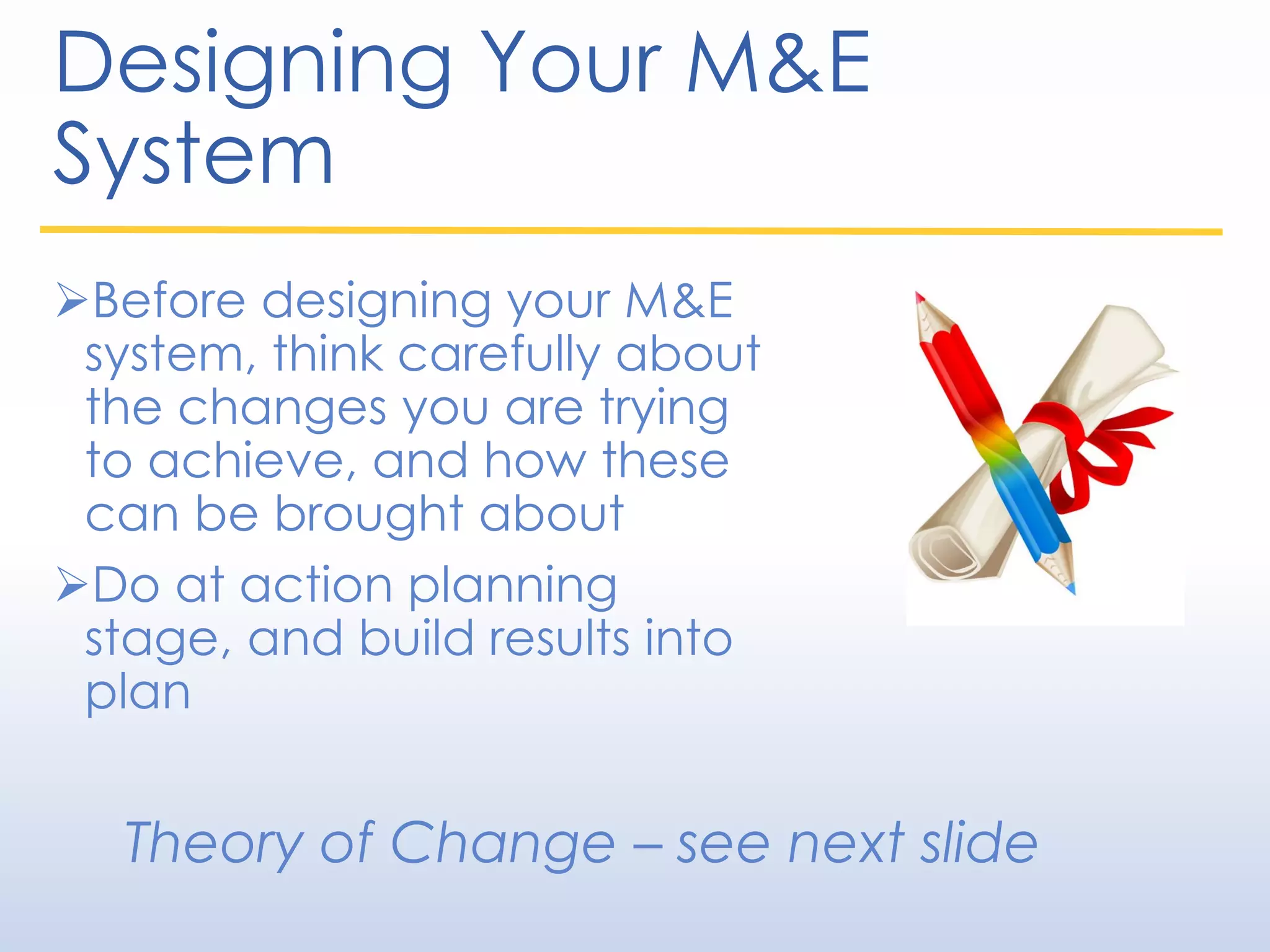 Designing Your M&E
System
Before designing your M&E
system, think carefully about
the changes you are trying
to achieve, and how these
can be brought about
Do at action planning
stage, and build results into
plan
Theory of Change – see next slide
 