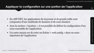 Développement web avec ASP.NET et Visual Studio 2012




      Appliquer la configuration sur une portion de l’application                                                   16




          En ASP.NET, les applications de moyenne et de grande taille sont




                                                                                                                     Module 8 – Programmation Avancée de ASP.NET
           composées d’une multitude de dossiers et de sous-dossiers
          Avec la section « location », il est possible de définir la configuration d’un
           sous-ensemble de l’application
          Un autre moyen est de créer un fichier « web.config » dans un sous-
           répertoire de l’application




Section 1 : Configuration des Applications ASP.NET                       Copyright © 2013, Mostefai Mohammed Amine
 