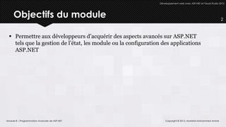 Développement web avec ASP.NET et Visual Studio 2012




     Objectifs du module                                                                                        2



  Permettre aux développeurs d’acquérir des aspects avancés sur ASP.NET
   tels que la gestion de l’état, les module ou la configuration des applications
   ASP.NET




Module 8 – Programmation Avancée de ASP.NET                        Copyright © 2013, Mostefai Mohammed Amine
 