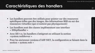 Développement web avec ASP.NET et Visual Studio 2012




      Caractéristiques des handlers                                                                                 21




          Les handlers peuvent être utilisés pour pointer sur des ressources




                                                                                                                     Module 8 – Programmation Avancée de ASP.NET
           spécifiques telles que des images, des informations RSS ou sur des
           ressources virtuelles (qui n’existent pas physiquement)
          Les handlers sont des classes implémentant une interface
           « IHttpHandler »
          Avec IIS 7.0, les handlers s’intègrent en utilisant la section
           <system.webServer »
          Pour les anciennes versions d’ASP.NET, la configuration se faisant dans la
           section « system.web »


Section 2 : Modules et Handlers HTTP                                     Copyright © 2013, Mostefai Mohammed Amine
 