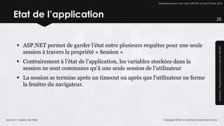 Développement web avec ASP.NET et Visual Studio 2012




      Etat de l’application                                                                                        28




          ASP.NET permet de garder l’état entre plusieurs requêtes pour une seule




                                                                                                                    Module 8 – Programmation Avancée de ASP.NET
           session à travers la propriété « Session »
          Contrairement à l’état de l’application, les variables stockées dans la
           session ne sont communes qu’à une seule session de l’utilisateur
          La session se termine après un timeout ou après que l’utilisateur ne ferme
           la fenêtre du navigateur.




Section 3 : Gestion de l’état                                           Copyright © 2013, Mostefai Mohammed Amine
 