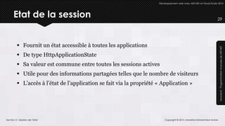Développement web avec ASP.NET et Visual Studio 2012




      Etat de la session                                                                                             29




          Fournit un état accessible à toutes les applications




                                                                                                                      Module 8 – Programmation Avancée de ASP.NET
          De type HttpApplicationState
          Sa valeur est commune entre toutes les sessions actives
          Utile pour des informations partagées telles que le nombre de visiteurs
          L’accès à l’état de l’application se fait via la propriété « Application »




Section 3 : Gestion de l’état                                             Copyright © 2013, Mostefai Mohammed Amine
 
