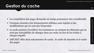 Développement web avec ASP.NET et Visual Studio 2012




      Gestion du cache                                                                                          31




          La compilation des pages demande un temps processeur très considérable




                                                                                                                 Module 8 – Programmation Avancée de ASP.NET
          Certaines données très fréquemment utilisées sont sujettes à des
           modifications qui ne sont pas fréquentes
          Le cache permet d’accélérer les traitements en mettant les éléments qui ne
           sont pas susceptibles de changer dans un cache au lieu de les traiter à
           chaque requête
          ASP.NET offre deux mécanismes de cache : le cache de données et le cache
           des pages


Section 3 : Gestion de l’état                                        Copyright © 2013, Mostefai Mohammed Amine
 