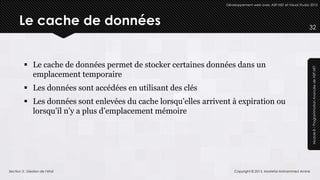 Développement web avec ASP.NET et Visual Studio 2012




      Le cache de données                                                                                        32




          Le cache de données permet de stocker certaines données dans un




                                                                                                                  Module 8 – Programmation Avancée de ASP.NET
           emplacement temporaire
          Les données sont accédées en utilisant des clés
          Les données sont enlevées du cache lorsqu’elles arrivent à expiration ou
           lorsqu’il n’y a plus d’emplacement mémoire




Section 3 : Gestion de l’état                                         Copyright © 2013, Mostefai Mohammed Amine
 
