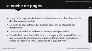 Développement web avec ASP.NET et Visual Studio 2012




      Le cache de pages                                                                                           34




          Le cache de pages stocke le contenu d’une forme web dans le cache afin




                                                                                                                   Module 8 – Programmation Avancée de ASP.NET
           d’éviter sa recompilation
          Le cache de page est très utile pour les pages qui ne changent pas
           fréquemment
          Le cache est activé en utilisant la directive « OutputCache »
          Dans la directive « OutputCache » certains paramètres sont définis tels
           que les délais d’expiration ou la variation. Par exemple, pour chaque
           chaîne de requête de l’URL, un cache de la page est créé.


Section 3 : Gestion de l’état                                          Copyright © 2013, Mostefai Mohammed Amine
 