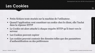 Développement web avec ASP.NET et Visual Studio 2012




      Les Cookies                                                                                                   36




          Petits fichiers texte stockés sur la machine de l’utilisateur.




                                                                                                                     Module 8 – Programmation Avancée de ASP.NET
          Quand l’application veut constituer un cookie chez le client, elle l’inclut
           dans la réponse HTTP
          Le Cookie est alors attaché à chaque requête HTTP qu’il émet vers le
           serveur
          Les Cookies peuvent expirer
          Les cookies peuvent contenir des données telles que des paramètres
           d’authentification ou des préférences


Section 3 : Gestion de l’état                                            Copyright © 2013, Mostefai Mohammed Amine
 
