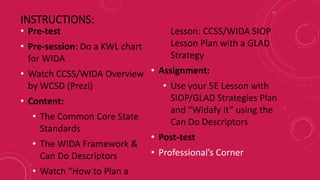 INSTRUCTIONS:
• Pre-test
• Pre-session: Do a KWL chart
for WIDA
• Watch CCSS/WIDA Overview
by WCSD (Prezi)
• Content:
• The Common Core State
Standards
• The WIDA Framework &
Can Do Descriptors
• Watch “How to Plan a
Lesson: CCSS/WIDA SIOP
Lesson Plan with a GLAD
Strategy
• Assignment:
• Use your 5E Lesson with
SIOP/GLAD Strategies Plan
and “Widafy it” using the
Can Do Descriptors
• Post-test
• Professional’s Corner
 