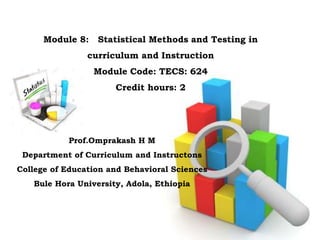 Module 8: Statistical Methods and Testing in
curriculum and Instruction
Module Code: TECS: 624
Credit hours: 2
Prof.Omprakash H M
Department of Curriculum and Instructons
College of Education and Behavioral Sciences
Bule Hora University, Adola, Ethiopia
 