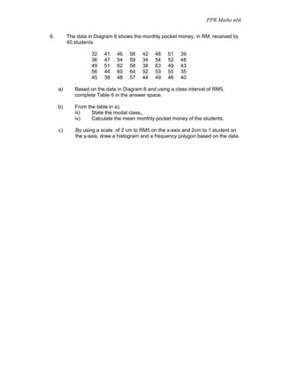 PPR Maths nbk

6.        The data in Diagram 6 shows the monthly pocket money, in RM, received by
          40 students.

                    32   41    46   56    42   48    51    39
                    36   47    54   59    34   54    52    48
                    49   51    62   58    38   63    49    43
                    56   44    60   64    52   53    55    35
                    45   38    48   57    44   49    46    40

     a)      Based on the data in Diagram 6 and using a class interval of RM5,
             complete Table 6 in the answer space.

     b)      From the table in a),
             iii)   State the modal class,,
             iv)    Calculate the mean monthly pocket money of the students.

     c)      By using a scale of 2 cm to RM5 on the x-axis and 2cm to 1 student on
             the y-axis, draw a histogram and a frequency polygon based on the data.
 