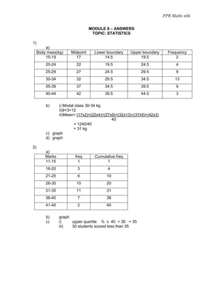 PPR Maths nbk

                                 MODULE 8 – ANSWERS
                                  TOPIC: STATISTICS

1)
         a)
     Body mass(kg)    Midpoint     Lower boundary    Upper boundary     Frequency
         15-19           17             14.5              19.5              2
         20-24           22             19.5              24.5              4
         25-29           27             24.5              29.5              9
         30-34           32             29.5              34.5             13
         35-39           37             34.5              39.5              9
         40-44           42             39.5              44.5              3

         b)    i) Modal class 30-34 kg
               ii)9+3=12
               iii)Mean= (17x2)+(22x4)+(27x9)+(32x13)+(37x9)+(42x3)
                                           40
                       = 1240/40
                       = 31 kg
         c) graph
         d) graph

2)
         a)
         Marks          freq       Cumulative freq
         11-15            1              1
         16-20           3               4
         21-25           6               10
         26-30           10              20
         31-35           11              31
         36-40           7               38
         41-45           2               40

         b)      graph
         c)      i)    upper quartile ¾ x 40 = 30 = 35
                 iii)  30 students scored less than 35
 