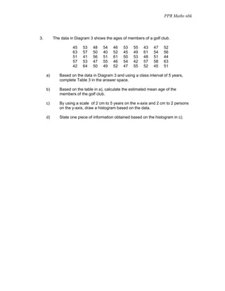 PPR Maths nbk




3.        The data in Diagram 3 shows the ages of members of a golf club.

                    45    53   48    54    46   53    55    43   47    52
                    63    57   50    40    52   45    49    61   54    56
                    51    41   56    51    61   50    53    48   51    44
                    57    53   47    55    46   54    42    57   58    63
                    42    64   50    49    52   47    55    52   45    51

     a)      Based on the data in Diagram 3 and using a class interval of 5 years,
             complete Table 3 in the answer space.

     b)      Based on the table in a), calculate the estimated mean age of the
             members of the golf club.

     c)      By using a scale of 2 cm to 5 years on the x-axis and 2 cm to 2 persons
             on the y-axis, draw a histogram based on the data.

     d)      State one piece of information obtained based on the histogram in c).
 