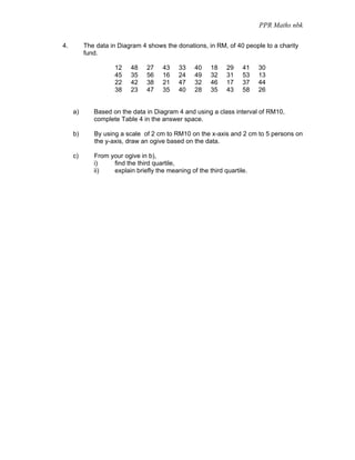 PPR Maths nbk

4.        The data in Diagram 4 shows the donations, in RM, of 40 people to a charity
          fund.

                    12    48    27    43   33    40    18    29    41   30
                    45    35    56    16   24    49    32    31    53   13
                    22    42    38    21   47    32    46    17    37   44
                    38    23    47    35   40    28    35    43    58   26


     a)      Based on the data in Diagram 4 and using a class interval of RM10,
             complete Table 4 in the answer space.

     b)      By using a scale of 2 cm to RM10 on the x-axis and 2 cm to 5 persons on
             the y-axis, draw an ogive based on the data.

     c)      From your ogive in b),
             i)    find the third quartile,
             ii)   explain briefly the meaning of the third quartile.
 