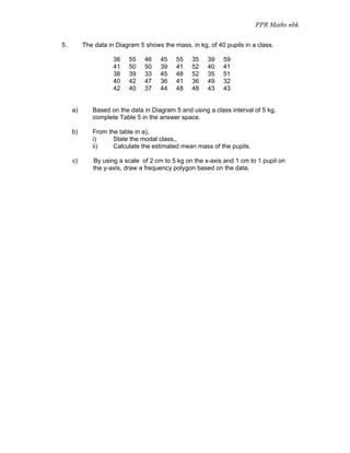 PPR Maths nbk

5.        The data in Diagram 5 shows the mass, in kg, of 40 pupils in a class.

                     36   55    46    45   55    35    39   59
                     41   50    50    39   41    52    40   41
                     38   39    33    45   48    52    35   51
                     40   42    47    36   41    36    49   32
                     42   40    37    44   48    48    43   43


     a)      Based on the data in Diagram 5 and using a class interval of 5 kg,
             complete Table 5 in the answer space.

     b)      From the table in a),
             i)     State the modal class,,
             ii)    Calculate the estimated mean mass of the pupils.

     c)      By using a scale of 2 cm to 5 kg on the x-axis and 1 cm to 1 pupil on
             the y-axis, draw a frequency polygon based on the data.
 