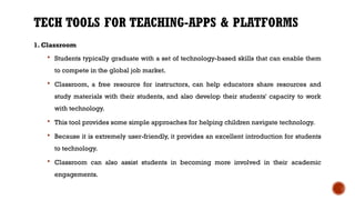 TECH TOOLS FOR TEACHING-APPS & PLATFORMS
1. Classroom
 Students typically graduate with a set of technology-based skills that can enable them
to compete in the global job market.
 Classroom, a free resource for instructors, can help educators share resources and
study materials with their students, and also develop their students' capacity to work
with technology.
 This tool provides some simple approaches for helping children navigate technology.
 Because it is extremely user-friendly, it provides an excellent introduction for students
to technology.
 Classroom can also assist students in becoming more involved in their academic
engagements.
 