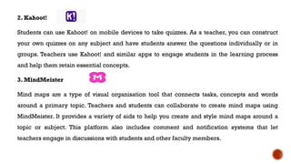 2. Kahoot!
Students can use Kahoot! on mobile devices to take quizzes. As a teacher, you can construct
your own quizzes on any subject and have students answer the questions individually or in
groups. Teachers use Kahoot! and similar apps to engage students in the learning process
and help them retain essential concepts.
3. MindMeister
Mind maps are a type of visual organisation tool that connects tasks, concepts and words
around a primary topic. Teachers and students can collaborate to create mind maps using
MindMeister. It provides a variety of aids to help you create and style mind maps around a
topic or subject. This platform also includes comment and notification systems that let
teachers engage in discussions with students and other faculty members.
 