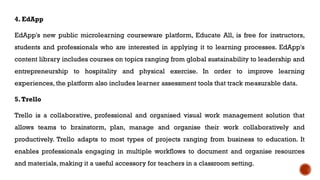4. EdApp
EdApp's new public microlearning courseware platform, Educate All, is free for instructors,
students and professionals who are interested in applying it to learning processes. EdApp's
content library includes courses on topics ranging from global sustainability to leadership and
entrepreneurship to hospitality and physical exercise. In order to improve learning
experiences, the platform also includes learner assessment tools that track measurable data.
5.Trello
Trello is a collaborative, professional and organised visual work management solution that
allows teams to brainstorm, plan, manage and organise their work collaboratively and
productively. Trello adapts to most types of projects ranging from business to education. It
enables professionals engaging in multiple workflows to document and organise resources
and materials, making it a useful accessory for teachers in a classroom setting.
 