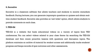 6. Socrative
Socrative is a classroom software that allows teachers and students to receive immediate
feedback. During lectures, you can generate impromptu questions or quizzes and obtain real-
time student feedback. Socrative also provides an 'exit ticket' option, which allows students to
provide comments on each class.
7.TED-Ed
TED-Ed is a website that hosts educational videos on a variety of topics from TED
conferences. You can select videos related to your class theme by searching the TED-Ed
database and then create proactive lessons with questions and discussion topics. The
platform maintains an archive of material for student access and additionally tracks students'
progress and keeps records of quiz outcomes and other assessments.
 