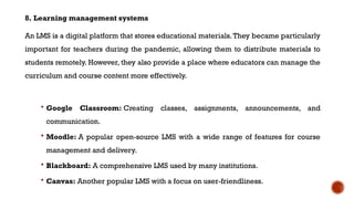 8. Learning management systems
An LMS is a digital platform that stores educational materials.They became particularly
important for teachers during the pandemic, allowing them to distribute materials to
students remotely. However, they also provide a place where educators can manage the
curriculum and course content more effectively.
 Google Classroom: Creating classes, assignments, announcements, and
communication.
 Moodle: A popular open-source LMS with a wide range of features for course
management and delivery.
 Blackboard: A comprehensive LMS used by many institutions.
 Canvas: Another popular LMS with a focus on user-friendliness.
 