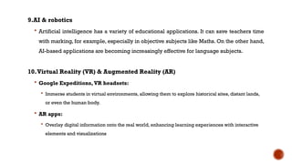 9.AI & robotics
 Artificial intelligence has a variety of educational applications. It can save teachers time
with marking, for example, especially in objective subjects like Maths. On the other hand,
AI-based applications are becoming increasingly effective for language subjects.
10.Virtual Reality (VR) & Augmented Reality (AR)
 Google Expeditions, VR headsets:
 Immerse students in virtual environments, allowing them to explore historical sites, distant lands,
or even the human body.
 AR apps:
 Overlay digital information onto the real world, enhancing learning experiences with interactive
elements and visualizations
 