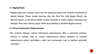 15. Digital Pads
 Digital pads are a dream come true for aspiring artists and students interested in
digital design. These handy devices, like the iPad Pro with Apple Pencil, the
Wacom Intuos, or the Huion H420, enable students to create digital drawings and
designs. Plus, they reduce paper waste by providing a limitless digital canvas
16. Virtual Laboratory Experiments
 For science classes, virtual laboratory experiments offer a practical solution.
Access to remote labs or virtual experiments allows students to conduct
experiments online, providing a safe and convenient way to explore scientific
concepts.
 