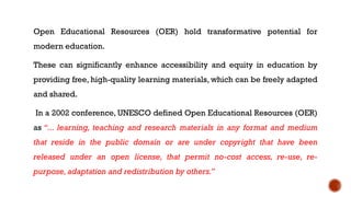Open Educational Resources (OER) hold transformative potential for
modern education.
These can significantly enhance accessibility and equity in education by
providing free, high-quality learning materials, which can be freely adapted
and shared.
In a 2002 conference, UNESCO defined Open Educational Resources (OER)
as “... learning, teaching and research materials in any format and medium
that reside in the public domain or are under copyright that have been
released under an open license, that permit no-cost access, re-use, re-
purpose,adaptation and redistribution by others.”
 