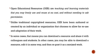  Open Educational Resources (OER) are teaching and learning materials
that you may freely use and reuse at no cost, and without needing to ask
permission.
 Unlike traditional copyrighted resources, OER have been authored or
created by an individual or organization that chooses to allow for re-use
and adaptation of their work.
 In some cases, that means you can download a resource and share it with
colleagues and students. In other cases, you may be able to download a
resource, edit it in some way, and then re-post it as a remixed work.
 
