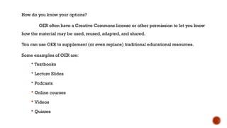 How do you know your options?
OER often have a Creative Commons license or other permission to let you know
how the material may be used, reused, adapted, and shared.
You can use OER to supplement (or even replace) traditional educational resources.
Some examples of OER are:
 Textbooks
 Lecture Slides
 Podcasts
 Online courses
 Videos
 Quizzes
 
