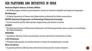 OER PLATFORMS AND INITIATIVES IN INDIA
National Digital Library of India (NDLI):
 An IIT Kharagpur initiative providing free access to content in English and regional languages.
Shodhganga:
 A digital repository of theses and dissertations submitted by Indian researchers.
NPTEL (National Programme on Technology Enhanced Learning):
 A joint initiative by IITs offering free engineering and science courses.
NCERT:
 The National Council of Educational Research and Training provides open access to its textbooks
for school students.
SWAYAM:
 A platform offering online courses from various educational institutions in India.
e-PG Pathshala:
 Provides high-quality, curriculum-based e-content for postgraduate courses.
Khan Academy:
 A popular platform offering free educational resources for various subjects.
 
