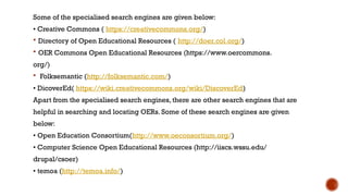 Some of the specialised search engines are given below:
• Creative Commons ( https://creativecommons.org/)
 Directory of Open Educational Resources ( http://doer.col.org/)
 OER Commons Open Educational Resources (https://www.oercommons.
org/)
 Folksemantic (http://folksemantic.com/)
• DicoverEd( https://wiki.creativecommons.org/wiki/DiscoverEd)
Apart from the specialised search engines, there are other search engines that are
helpful in searching and locating OERs. Some of these search engines are given
below:
• Open Education Consortium(http://www.oeconsortium.org/)
• Computer Science Open Educational Resources (http://iiscs.wssu.edu/
drupal/csoer)
• temoa (http://temoa.info/)
 