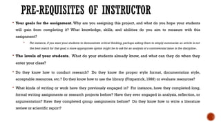 PRE-REQUISITES OF INSTRUCTOR
 Your goals for the assignment. Why are you assigning this project, and what do you hope your students
will gain from completing it? What knowledge, skills, and abilities do you aim to measure with this
assignment?
 For instance, if you want your students to demonstrate critical thinking, perhaps asking them to simply summarize an article is not
the best match for that goal; a more appropriate option might be to ask for an analysis of a controversial issue in the discipline.
 The levels of your students. What do your students already know, and what can they do when they
enter your class?
 Do they know how to conduct research? Do they know the proper style format, documentation style,
acceptable resources, etc.? Do they know how to use the library (Fitzpatrick, 1989) or evaluate resources?
 What kinds of writing or work have they previously engaged in? For instance, have they completed long,
formal writing assignments or research projects before? Have they ever engaged in analysis, reflection, or
argumentation? Have they completed group assignments before? Do they know how to write a literature
review or scientific report?
 