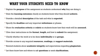 WHAT YOUR STUDENTS NEED TO KNOW
 Explain the purpose of the assignment so students understand why they are doing it.
 State the learning outcomes clearly so students know what they should achieve.
 Provide a detailed description of the task and what is expected.
 Specify the deadline and any important milestones or phases.
 Share the evaluation criteria or rubric so students know how their work will be assessed.
 Give clear instructions on the format, length, and how to submit the assignment.
 Clarify whether the work is to be done individually or in groups.
 Provide access to any required resources, readings, or support materials.
 Remind students about academic integrity and expectations regarding plagiarism.
 Let them know how and where to ask questions or seek clarifications.
 
