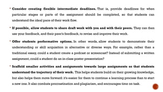  Consider creating flexible intermediate deadlines. That is, provide deadlines for when
particular stages or parts of the assignment should be completed, so that students can
understand the ideal pace of their work flow.
 If possible, allow students to share draft work with you and with their peers. They can then
use your feedback, and their peer's feedback, to revise and improve their work.
 Offer students performative options. In other words, allow students to demonstrate their
understanding or skill acquisition in alternative or diverse ways. For example, rather than a
traditional essay, could a student create a podcast or screencast? Instead of submitting a written
assignment, could a student do an in-class poster presentation?
 Scaffold smaller activities and assignments towards large assignments so that students
understand the trajectory of their work. This helps students build on their growing knowledge,
but also helps them move forward: it's easier for them to continue a learning process than to start
a new one. It also combats procrastination and plagiarism, and encourages time on task.
 