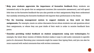  Help your students appreciate the importance of formative feedback. Many students are
interested only in the grade that an assignment receives (the summative assessment), and will spend
little time on the formative feedback that you also provide on their assignments. Help them understand
that carefully reviewing the formative feedback will improve their performance in the future.
 Use the learning management system to support students as they work on their
assignments. For example, create on online discussion forum where students can ask questions about
their assignments, or where they can post drafts of their work in order to receive feedback from
peers.
 Consider providing verbal feedback on student assignments using new technologies. For
example, the latest (free) version of Adobe Acrobat makes it easy to add audio comments to specific
parts of a document. Narrating your comments might be easier than typing them, and you can also be
more nuanced with verbal comments than with written comments.
 