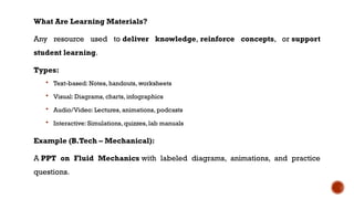 What Are Learning Materials?
Any resource used to deliver knowledge, reinforce concepts, or support
student learning.
Types:
 Text-based: Notes, handouts, worksheets
 Visual: Diagrams, charts, infographics
 Audio/Video: Lectures, animations, podcasts
 Interactive: Simulations, quizzes, lab manuals
Example (B.Tech – Mechanical):
A PPT on Fluid Mechanics with labeled diagrams, animations, and practice
questions.
 