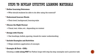 STEPS TO DEVELOP EFFECTIVE LEARNING MATERIALS
 Define Learning Outcomes
What should students be able to do after using the material?
→
 Understand Learner Needs
Their level, background, learning style
→
 Choose the Right Format
Visual, text, video, etc., depending on content
→
 Design with Clarity
Use headings, bullets, spacing, visuals for easier understanding
→
 Include Examples and Activities
Helps reinforce application of concepts
→
 Example (B.Tech – CSE):
Creating a code-along PDF for Python loops with step-by-step examples and a practice task.
 