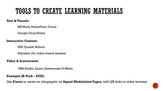 TOOLS TO CREATE LEARNING MATERIALS
Text & Visuals:
MS Word, PowerPoint, Canva
Google Docs/Slides
Interactive Content:
H5P, Quizizz, Kahoot
Edpuzzle (for video-based quizzes)
Video & Screencasts:
OBS Studio, Loom, Screencast-O-Matic
Example (B.Tech – ECE):
Use Canva to create an infographic on Signal Modulation Types, with QR links to video lectures.
 