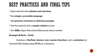 BEST PRACTICES AND FINAL TIPS
 Align material with syllabus and outcomes
 Use simple, accessible language
 Add practice exercises or reflection prompts
 Test the material with a sample student or peer
 Use OERs (Open Educational Resources) where needed
Example (B.Tech – Civil):
Combine a YouTube tutorial, your custom flowchart, and a worksheet on
Concrete Mix Design using NPTEL as a reference.
 