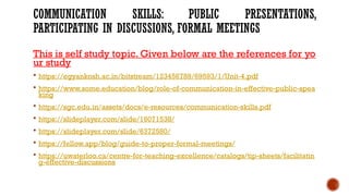 COMMUNICATION SKILLS: PUBLIC PRESENTATIONS,
PARTICIPATING IN DISCUSSIONS, FORMAL MEETINGS
This is self study topic. Given below are the references for yo
ur study
 https://egyankosh.ac.in/bitstream/123456789/69593/1/Unit-4.pdf
 https://www.some.education/blog/role-of-communication-in-effective-public-spea
king
 https://sgc.edu.in/assets/docs/e-resources/communication-skills.pdf
 https://slideplayer.com/slide/16071538/
 https://slideplayer.com/slide/6372580/
 https://fellow.app/blog/guide-to-proper-formal-meetings/
 https://uwaterloo.ca/centre-for-teaching-excellence/catalogs/tip-sheets/facilitatin
g-effective-discussions
 