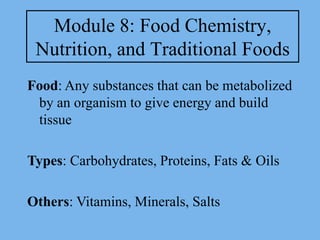 Module 8: Food Chemistry,
 Nutrition, and Traditional Foods
Food: Any substances that can be metabolized
 by an organism to give energy and build
 tissue

Types: Carbohydrates, Proteins, Fats & Oils

Others: Vitamins, Minerals, Salts
 