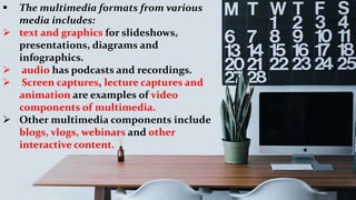  The multimedia formats from various
media includes:
 text and graphics for slideshows,
presentations, diagrams and
infographics.
 audio has podcasts and recordings.
 Screen captures, lecture captures and
animation are examples of video
components of multimedia.
 Other multimedia components include
blogs, vlogs, webinars and other
interactive content.
 