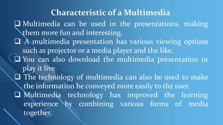 Characteristic of a Multimedia
 Multimedia can be used in the presentations, making
them more fun and interesting.
 A multimedia presentation has various viewing options
such as projector or a media player and the like.
 You can also download the multimedia presentation or
play it live.
 The technology of multimedia can also be used to make
the information be conveyed more easily to the user.
 Multimedia technology has improved the learning
experience by combining various forms of media
together.
 